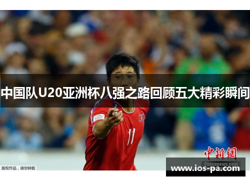 中国队U20亚洲杯八强之路回顾五大精彩瞬间