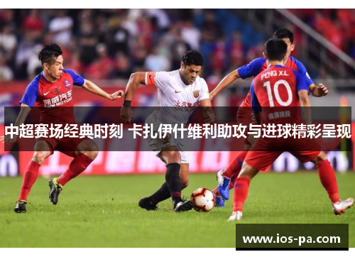 中超赛场经典时刻 卡扎伊什维利助攻与进球精彩呈现