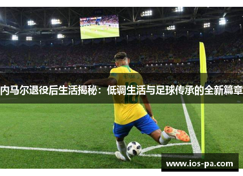 内马尔退役后生活揭秘：低调生活与足球传承的全新篇章