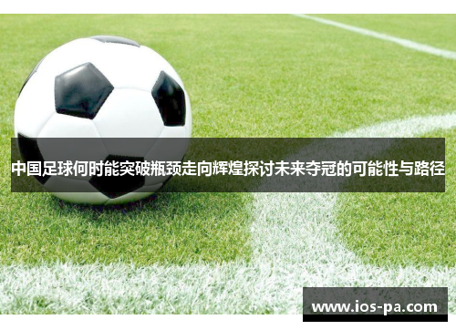 中国足球何时能突破瓶颈走向辉煌探讨未来夺冠的可能性与路径