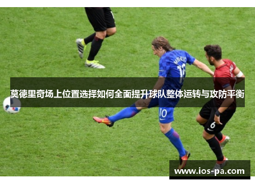 莫德里奇场上位置选择如何全面提升球队整体运转与攻防平衡