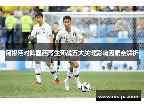 阿根廷对阵墨西哥生死战五大关键影响因素全解析