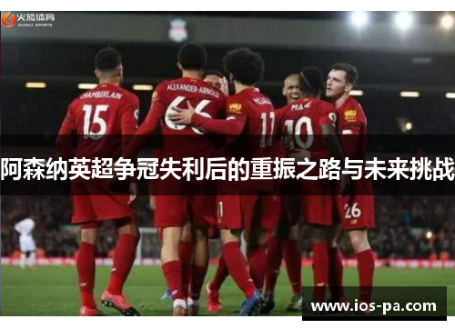 阿森纳英超争冠失利后的重振之路与未来挑战