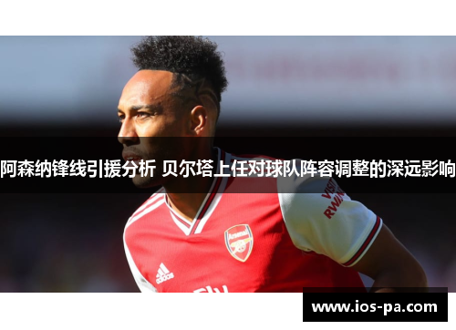 阿森纳锋线引援分析 贝尔塔上任对球队阵容调整的深远影响