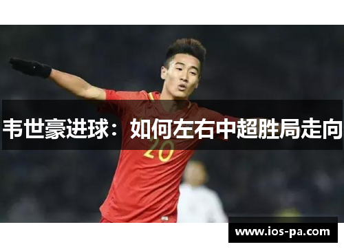 韦世豪进球：如何左右中超胜局走向