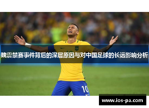 魏震禁赛事件背后的深层原因与对中国足球的长远影响分析