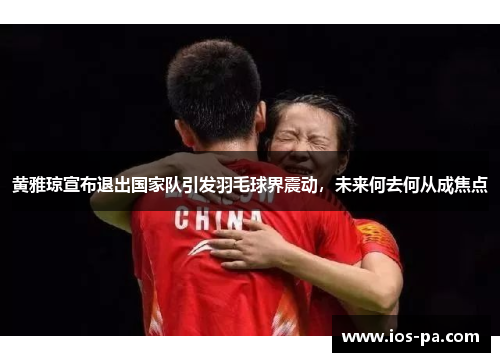 黄雅琼宣布退出国家队引发羽毛球界震动,未来何去何从成焦点