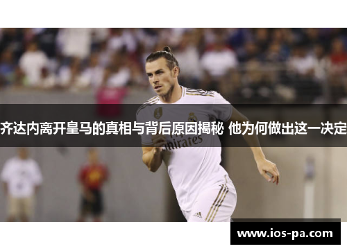 齐达内离开皇马的真相与背后原因揭秘 他为何做出这一决定