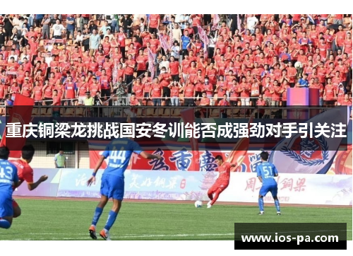 重庆铜梁龙挑战国安冬训能否成强劲对手引关注 重庆铜梁龙挑战国安冬训能否成强劲对手引关注