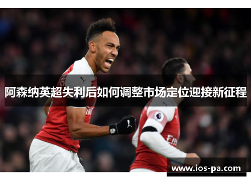 阿森纳英超失利后如何调整市场定位迎接新征程 阿森纳英超失利后如何调整市场定位迎接新征程