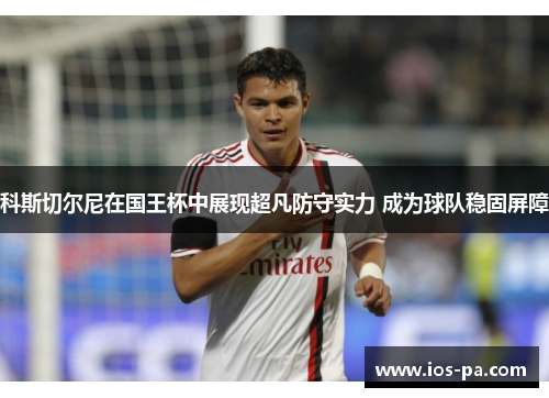 科斯切尔尼在国王杯中展现超凡防守实力 成为球队稳固屏障