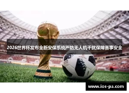 2026世界杯发布全新安保系统严防无人机干扰保障赛事安全