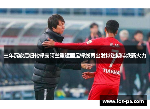 三年沉寂后归化锋霸阿兰重返国足锋线再出发球迷期待焕新火力