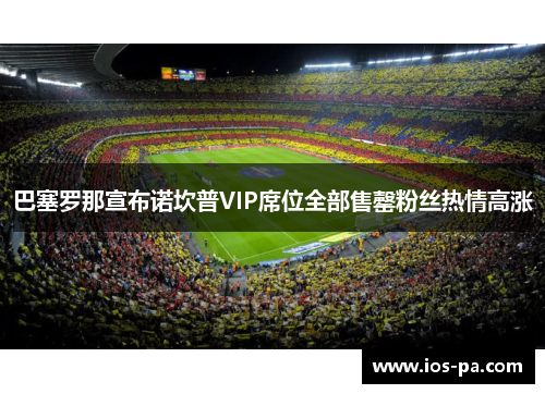 巴塞罗那宣布诺坎普VIP席位全部售罄粉丝热情高涨 巴塞罗那宣布诺坎普VIP席位全部售罄粉丝热情高涨