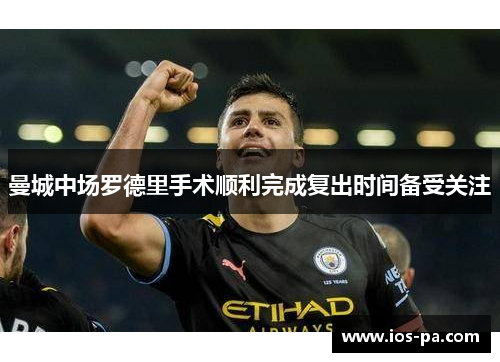 曼城中场罗德里手术顺利完成复出时间备受关注