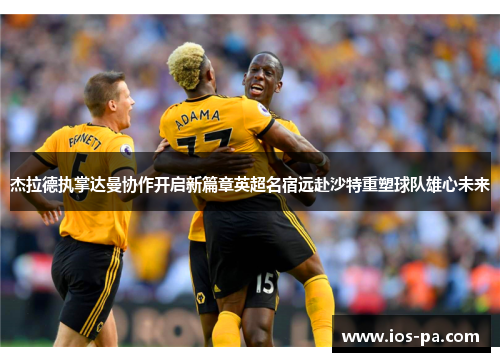 杰拉德执掌达曼协作开启新篇章英超名宿远赴沙特重塑球队雄心未来