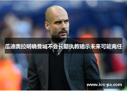 瓜迪奥拉明确曼城不会长期执教暗示未来可能离任