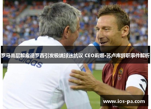 罗马高层解雇德罗西引发极端球迷抗议 CEO莉娜·苏卢库辞职事件解析