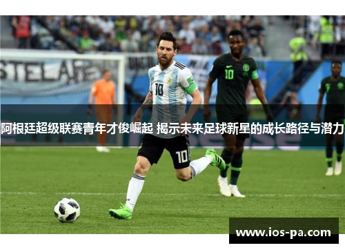 阿根廷超级联赛青年才俊崛起 揭示未来足球新星的成长路径与潜力