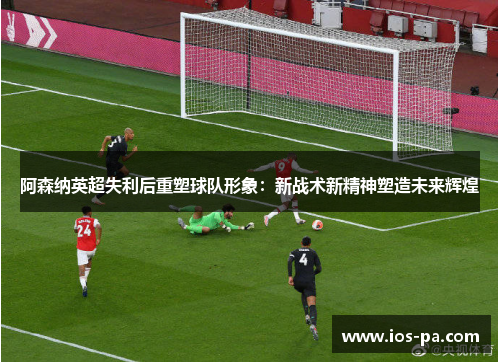 阿森纳英超失利后重塑球队形象：新战术新精神塑造未来辉煌