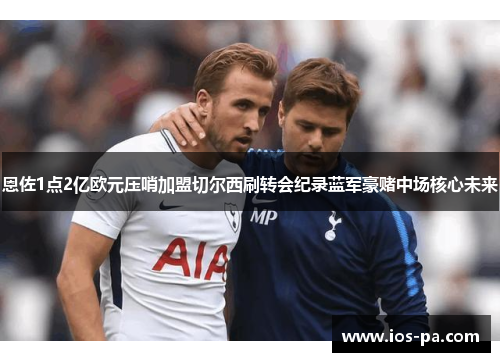 恩佐1点2亿欧元压哨加盟切尔西刷转会纪录蓝军豪赌中场核心未来